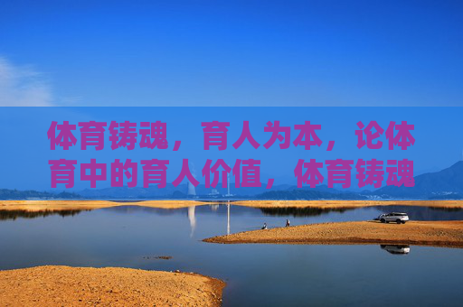 体育铸魂，育人为本，论体育中的育人价值，体育铸魂育本，育人价值的内核