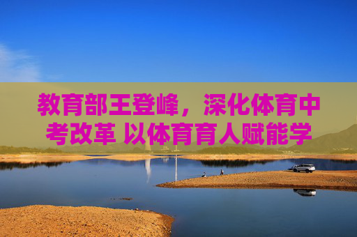 教育部王登峰,深化体育中考改革 以体育育人赋能学生全面发展,教育部王登峰深化体育中考改革,以体育育人赋能学生全面发展 教育部王登峰,深化体育中考改革 以体育育人赋能学生全面发展,教育部王登峰深化体育中考改革,以体育育人赋能学生全面发展
