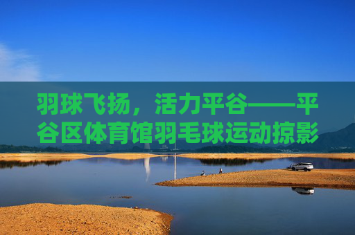 羽球飞扬，活力平谷——平谷区体育馆羽毛球运动掠影，羽球飞扬 活力平谷——平谷体育馆羽毛球掠影
