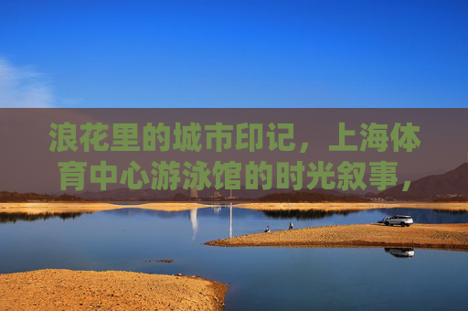 浪花里的城市印记,上海体育中心游泳馆的时光叙事,浪花里的时光印记,上海体育中心游泳馆 浪花里的城市印记,上海体育中心游泳馆的时光叙事,浪花里的时光印记,上海体育中心游泳馆