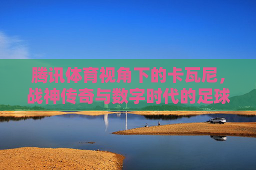 腾讯体育视角下的卡瓦尼，战神传奇与数字时代的足球共鸣，腾讯体育视角，卡瓦尼战神传奇与数字时代的足球共鸣