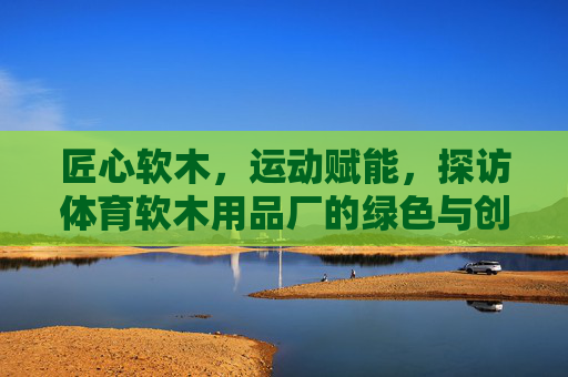 匠心软木,运动赋能,探访体育软木用品厂的绿色与创新之路,匠心软木赋能运动,体育用品厂的绿色创新之路 匠心软木,运动赋能,探访体育软木用品厂的绿色与创新之路,匠心软木赋能运动,体育用品厂的绿色创新之路