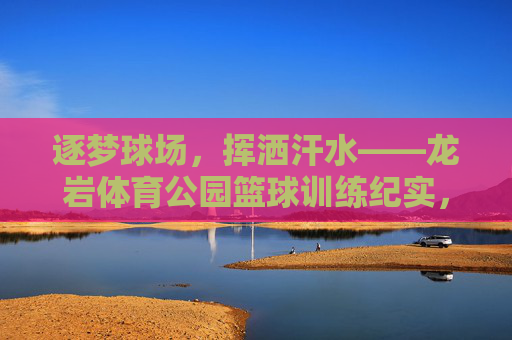 逐梦球场,挥洒汗水——龙岩体育公园篮球训练纪实,逐梦球场挥洒汗,龙岩体育公园篮球训练纪实 逐梦球场,挥洒汗水——龙岩体育公园篮球训练纪实,逐梦球场挥洒汗,龙岩体育公园篮球训练纪实