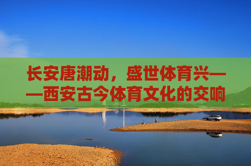 长安唐潮动,盛世体育兴——西安古今体育文化的交响,长安西安古今体育文化交响 长安唐潮动,盛世体育兴——西安古今体育文化的交响,长安西安古今体育文化交响