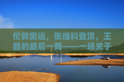 伦敦奥运,张继科登顶,王皓的最后一舞——一场关于传承与超越的巅峰对决,伦敦奥运,张继科登顶与王皓最后一舞——传承与超越的巅峰对决 伦敦奥运,张继科登顶,王皓的最后一舞——一场关于传承与超越的巅峰对决,伦敦奥运,张继科登顶与王皓最后一舞——传承与超越的巅峰对决