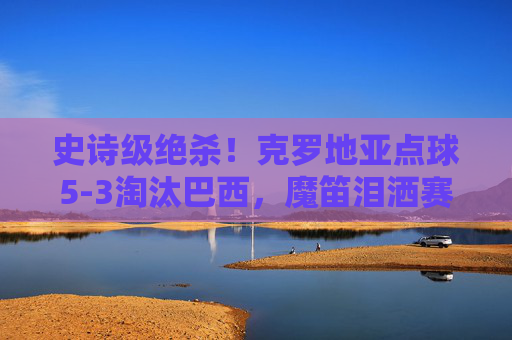 史诗级绝杀!克罗地亚点球5-3淘汰巴西,魔笛泪洒赛场,格子军团再创奇迹,史诗级绝杀!克罗地亚点球5-3淘汰巴西,魔笛泪洒格子军团再创奇迹 史诗级绝杀!克罗地亚点球5-3淘汰巴西,魔笛泪洒赛场,格子军团再创奇迹,史诗级绝杀!克罗地亚点球5-3淘汰巴西,魔笛泪洒格子军团再创奇迹