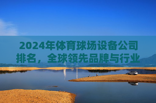 2024年体育球场设备公司排名,全球领先品牌与行业趋势分析,2024年全球体育球场设备公司排名与行业趋势分析 2024年体育球场设备公司排名,全球领先品牌与行业趋势分析,2024年全球体育球场设备公司排名与行业趋势分析