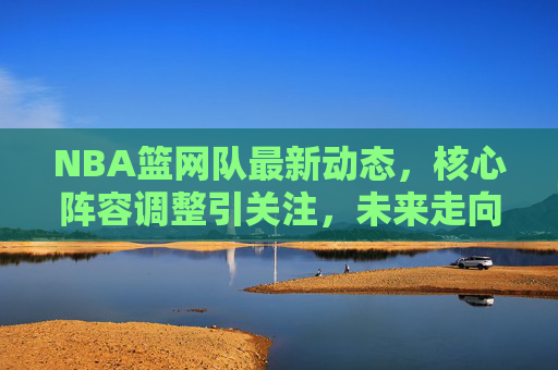 NBA篮网队最新动态,核心阵容调整引关注,未来走向成焦点,篮网核心阵容调整引关注,未来走向成焦点 NBA篮网队最新动态,核心阵容调整引关注,未来走向成焦点,篮网核心阵容调整引关注,未来走向成焦点