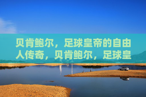 贝肯鲍尔，足球皇帝的自由人传奇，贝肯鲍尔，足球皇帝的自由人传奇