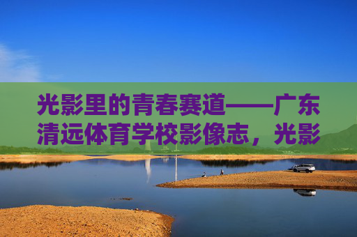 光影里的青春赛道——广东清远体育学校影像志,光影里的青春赛道,广东清远体育学校影像志 光影里的青春赛道——广东清远体育学校影像志,光影里的青春赛道,广东清远体育学校影像志