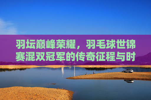 羽坛巅峰荣耀,羽毛球世锦赛混双冠军的传奇征程与时代印记,羽坛巅峰荣耀,世锦赛混双冠军的传奇与时代 羽坛巅峰荣耀,羽毛球世锦赛混双冠军的传奇征程与时代印记,羽坛巅峰荣耀,世锦赛混双冠军的传奇与时代