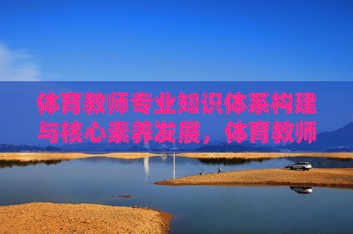 体育教师专业知识体系构建与核心素养发展,体育教师专业知识体系构建与核心素养发展 体育教师专业知识体系构建与核心素养发展,体育教师专业知识体系构建与核心素养发展