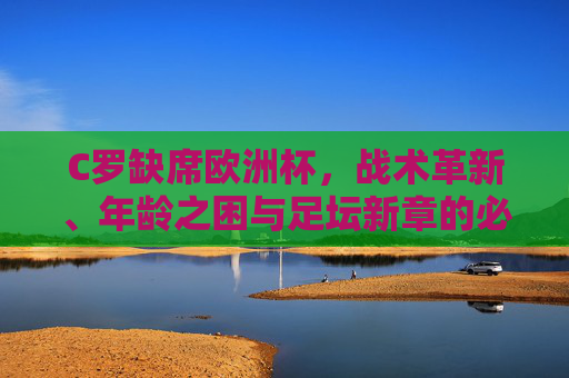 C罗缺席欧洲杯,战术革新、年龄之困与足坛新章的必然,C罗缺席欧洲杯,战术革新、年龄之困与足坛新章的必然 C罗缺席欧洲杯,战术革新、年龄之困与足坛新章的必然,C罗缺席欧洲杯,战术革新、年龄之困与足坛新章的必然