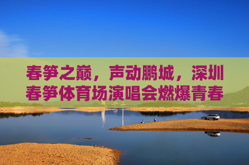 春笋之巅,声动鹏城,深圳春笋体育场演唱会燃爆青春夜,春笋之巅,演唱会燃爆青春夜 春笋之巅,声动鹏城,深圳春笋体育场演唱会燃爆青春夜,春笋之巅,演唱会燃爆青春夜