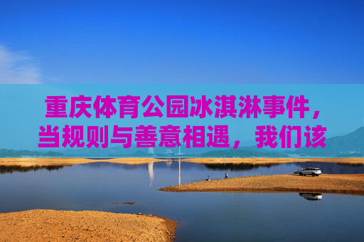重庆体育公园冰淇淋事件,当规则与善意相遇,我们该如何守护公共空间的温度?重庆体育公园冰淇淋事件,规则与善意相遇,守护公共空间的温度 重庆体育公园冰淇淋事件,当规则与善意相遇,我们该如何守护公共空间的温度?重庆体育公园冰淇淋事件,规则与善意相遇,守护公共空间的温度
