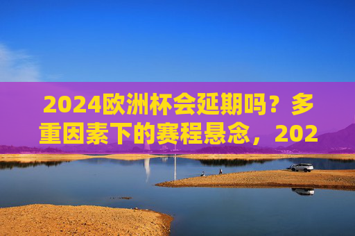 2024欧洲杯会延期吗?多重因素下的赛程悬念,2024欧洲杯赛程延期?多重因素下的悬念 2024欧洲杯会延期吗?多重因素下的赛程悬念,2024欧洲杯赛程延期?多重因素下的悬念