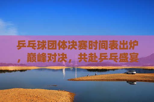 乒乓球团体决赛时间表出炉，巅峰对决，共赴乒乓盛宴，乒乓球团体决赛时间表出炉，巅峰对决共赴乒乓盛宴