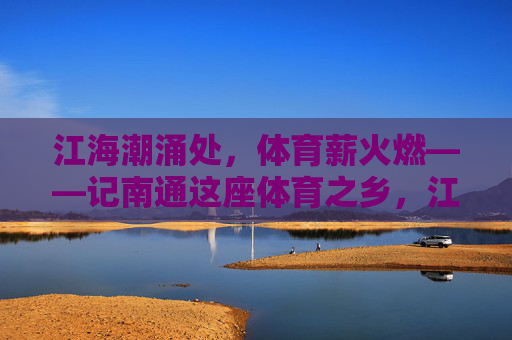 江海潮涌处,体育薪火燃——记南通这座体育之乡,江海潮涌燃薪火,体育之乡誉南通 江海潮涌处,体育薪火燃——记南通这座体育之乡,江海潮涌燃薪火,体育之乡誉南通