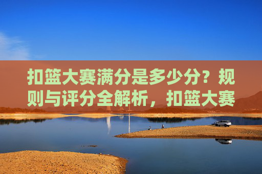 扣篮大赛满分是多少分?规则与评分全解析,扣篮大赛满分及规则评分全解析 扣篮大赛满分是多少分?规则与评分全解析,扣篮大赛满分及规则评分全解析