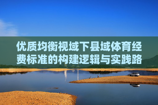 优质均衡视域下县域体育经费标准的构建逻辑与实践路径,优质均衡视域下县域体育经费标准的构建逻辑与实践路径 优质均衡视域下县域体育经费标准的构建逻辑与实践路径,优质均衡视域下县域体育经费标准的构建逻辑与实践路径