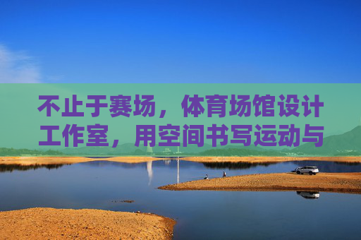 不止于赛场，体育场馆设计工作室，用空间书写运动与城市的共生诗篇，不止赛场，体育场馆设计书写运动城市共生诗篇