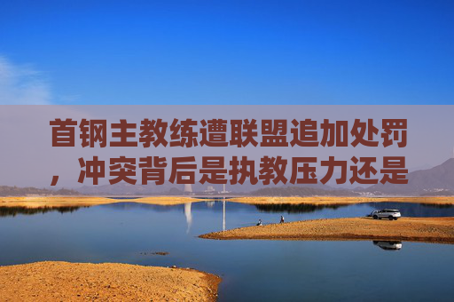 首钢主教练遭联盟追加处罚,冲突背后是执教压力还是规则红线?首钢主教练遭追加处罚,冲突背后执教压力还是规则红线? 首钢主教练遭联盟追加处罚,冲突背后是执教压力还是规则红线?首钢主教练遭追加处罚,冲突背后执教压力还是规则红线?