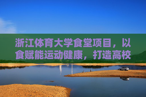 浙江体育大学食堂项目，以食赋能运动健康，打造高校餐饮新标杆，浙江体育大学食堂，以食赋能运动健康，打造高校餐饮新标杆