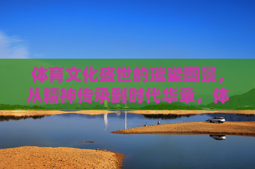 体育文化盛世的璀璨图景,从精神传承到时代华章,体育文化盛世,精神传承铸就时代华章 体育文化盛世的璀璨图景,从精神传承到时代华章,体育文化盛世,精神传承铸就时代华章