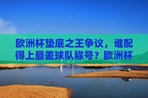 欧洲杯垫底之王争议，谁配得上最差球队称号？欧洲杯垫底之王争议，谁堪称最差球队？