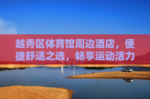 越秀区体育馆周边酒店，便捷舒适之选，畅享运动活力之旅，越秀区体育馆周边酒店，便捷舒适，畅享运动活力
