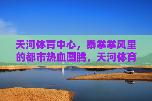 天河体育中心,泰拳拳风里的都市热血图腾,天河体育中心,都市热血的泰拳图腾 天河体育中心,泰拳拳风里的都市热血图腾,天河体育中心,都市热血的泰拳图腾
