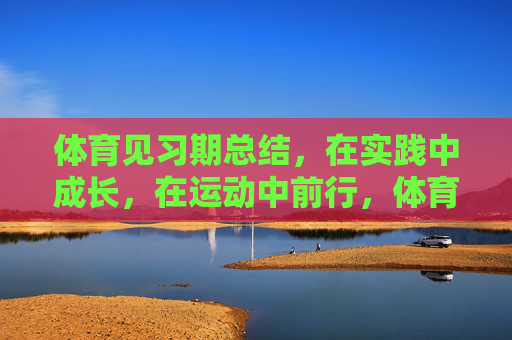 体育见习期总结,在实践中成长,在运动中前行,体育见习期总结,在实践中成长,在运动中前行 体育见习期总结,在实践中成长,在运动中前行,体育见习期总结,在实践中成长,在运动中前行