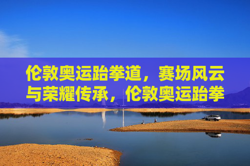 伦敦奥运跆拳道,赛场风云与荣耀传承,伦敦奥运跆拳道,赛场风云铸荣耀,传承不息续辉煌 伦敦奥运跆拳道,赛场风云与荣耀传承,伦敦奥运跆拳道,赛场风云铸荣耀,传承不息续辉煌