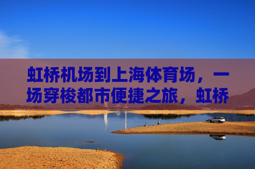 虹桥机场到上海体育场,一场穿梭都市便捷之旅,虹桥机场至上海体育场,都市便捷穿梭之旅 虹桥机场到上海体育场,一场穿梭都市便捷之旅,虹桥机场至上海体育场,都市便捷穿梭之旅