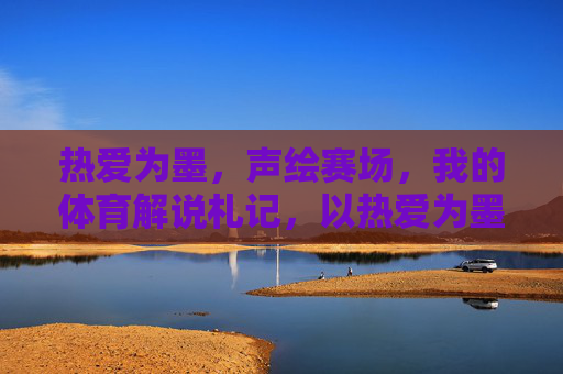 热爱为墨,声绘赛场,我的体育解说札记,以热爱为墨,声绘赛场——体育解说札记 热爱为墨,声绘赛场,我的体育解说札记,以热爱为墨,声绘赛场——体育解说札记