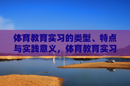 体育教育实习的类型、特点与实践意义，体育教育实习的类型、特点与实践意义