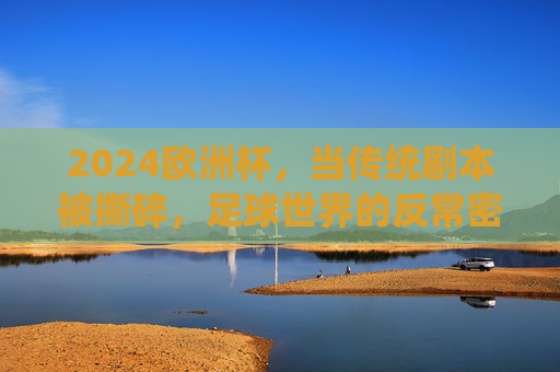2024欧洲杯,当传统剧本被撕碎,足球世界的反常密码,2024欧洲杯,传统剧本被撕碎,足球世界的反常密码 2024欧洲杯,当传统剧本被撕碎,足球世界的反常密码,2024欧洲杯,传统剧本被撕碎,足球世界的反常密码