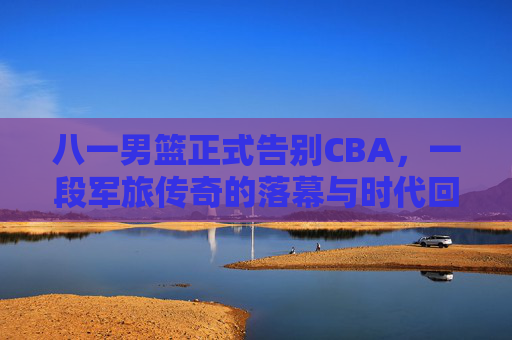 八一男篮正式告别CBA,一段军旅传奇的落幕与时代回响,八一男篮告别CBA,军旅传奇落幕的时代回响 八一男篮正式告别CBA,一段军旅传奇的落幕与时代回响,八一男篮告别CBA,军旅传奇落幕的时代回响