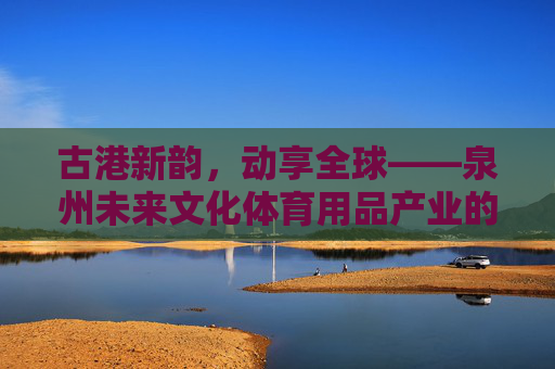 古港新韵,动享全球——泉州未来文化体育用品产业的破圈之路,古港新韵动全球,泉州文体产业破圈路 古港新韵,动享全球——泉州未来文化体育用品产业的破圈之路,古港新韵动全球,泉州文体产业破圈路
