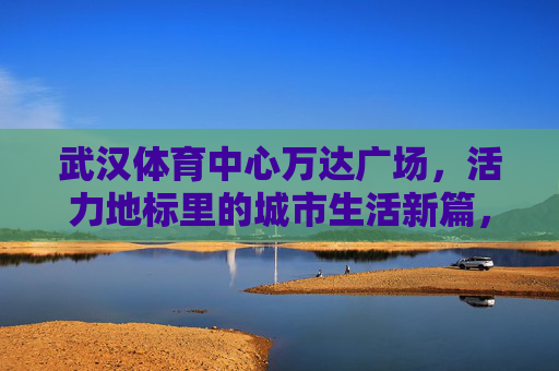 武汉体育中心万达广场,活力地标里的城市生活新篇,武汉体育中心万达广场,活力地标,城市生活新篇 武汉体育中心万达广场,活力地标里的城市生活新篇,武汉体育中心万达广场,活力地标,城市生活新篇