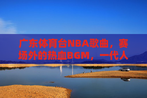 广东体育台NBA歌曲，赛场外的热血BGM，一代人的青春记忆，广东体育台NBA赛场外热血BGM，一代人青春记忆