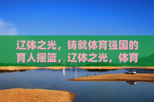 辽体之光,铸就体育强国的育人摇篮,辽体之光,体育强国的育人摇篮 辽体之光,铸就体育强国的育人摇篮,辽体之光,体育强国的育人摇篮