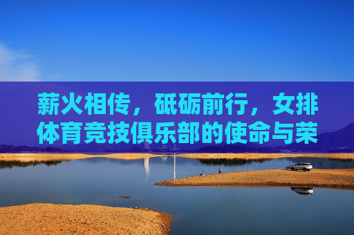 薪火相传,砥砺前行,女排体育竞技俱乐部的使命与荣光,薪火砥砺,女排俱乐部的使命荣光 薪火相传,砥砺前行,女排体育竞技俱乐部的使命与荣光,薪火砥砺,女排俱乐部的使命荣光