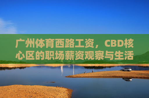 广州体育西路工资,CBD核心区的职场薪资观察与生活账单,广州体育西路CBD核心区职场薪资观察与生活账单 广州体育西路工资,CBD核心区的职场薪资观察与生活账单,广州体育西路CBD核心区职场薪资观察与生活账单