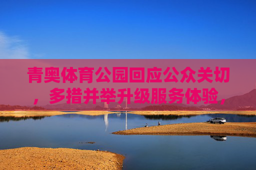 青奥体育公园回应公众关切，多措并举升级服务体验，打造全民健身活力新空间，青奥体育公园升级服务 打造全民健身活力新空间
