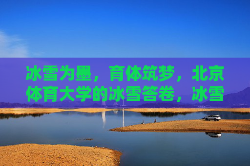 冰雪为墨,育体筑梦,北京体育大学的冰雪答卷,冰雪育体筑梦,北体冰雪答卷 冰雪为墨,育体筑梦,北京体育大学的冰雪答卷,冰雪育体筑梦,北体冰雪答卷