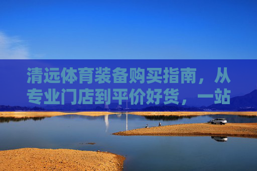 清远体育装备购买指南,从专业门店到平价好货,一站式搞定,清远体育装备购买指南,专业门店到平价好货一站式搞定 清远体育装备购买指南,从专业门店到平价好货,一站式搞定,清远体育装备购买指南,专业门店到平价好货一站式搞定