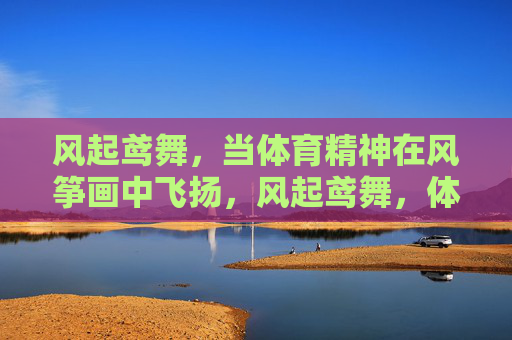 风起鸢舞,当体育精神在风筝画中飞扬,风起鸢舞,体育精神在风筝画中飞扬 风起鸢舞,当体育精神在风筝画中飞扬,风起鸢舞,体育精神在风筝画中飞扬