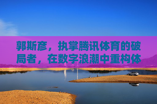 郭斯彦，执掌腾讯体育的破局者，在数字浪潮中重构体育内容生态，郭斯彦，腾讯体育破局者，重构数字体育内容生态
