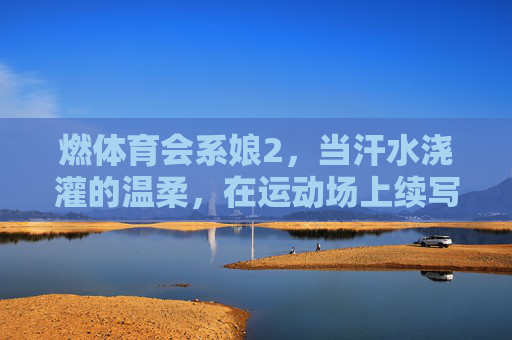 燃体育会系娘2,当汗水浇灌的温柔,在运动场上续写滚烫诗篇 燃体育会系娘2,当汗水浇灌的温柔,在运动场上续写滚烫诗篇